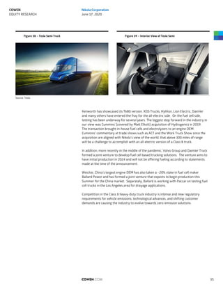 Figure 38 – Tesla Semi Truck Figure 39 – Interior View of Tesla Semi
Source: Tesla
Kenworth has showcased its T680 version. XOS Trucks, Hylilion, Lion Electric, Daimler
and many others have entered the fray for the all-electric side. On the fuel cell side,
testing has been underway for several years. The biggest step forward in the industry in
our view was Cummins’ (covered by Matt Elkott) acquisition of Hydrogenics in 2019.
The transaction brought in-house fuel cells and electrolyzers to an engine OEM.
Cummins’ commentary at trade shows such as ACT and the Work Truck Show since the
acquisition are aligned with Nikola’s view of the world, that above 300 miles of range
will be a challenge to accomplish with an all-electric version of a Class 8 truck.
In addition, more recently in the middle of the pandemic, Volvo Group and Daimler Truck
formed a joint venture to develop fuel cell based trucking solutions. The venture aims to
have initial production in 2024 and will not be offering fueling according to statements
made at the time of the announcement.
Weichai, China’s largest engine OEM has also taken a ~20% stake in fuel cell maker
Ballard Power and has formed a joint venture that expects to begin production this
Summer for the China market. Separately, Ballard is working with Paccar on testing fuel
cell trucks in the Los Angeles area for drayage applications.
Competition in the Class 8 heavy-duty truck industry is intense and new regulatory
requirements for vehicle emissions, technological advances, and shifting customer
demands are causing the industry to evolve towards zero-emission solutions.
COWEN.COM 35
COWEN
EQUITY RESEARCH
Nikola Corporation
June 17, 2020
 