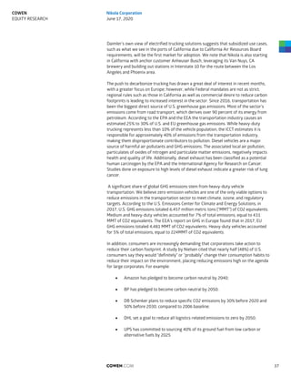 Daimler’s own view of electrified trucking solutions suggests that subsidized use cases,
such as what we see in the ports of California due to California Air Resources Board
requirements, will be the first market for adoption. We note that Nikola is also starting
in California with anchor customer Anheuser Busch, leveraging its Van Nuys, CA
brewery and building out stations in Interstate 10 for the route between the Los
Angeles and Phoenix area.
The push to decarbonize trucking has drawn a great deal of interest in recent months,
with a greater focus on Europe; however, while Federal mandates are not as strict,
regional rules such as those in California as well as commercial desire to reduce carbon
footprints is leading to increased interest in the sector. Since 2016, transportation has
been the biggest direct source of U.S. greenhouse gas emissions. Most of the sector’s
emissions come from road transport, which derives over 90 percent of its energy from
petroleum. According to the EPA and the EEA the transportation industry causes an
estimated 25% to 30% of U.S. and EU greenhouse gas emissions. While heavy-duty
trucking represents less than 10% of the vehicle population, the ICCT estimates it is
responsible for approximately 40% of emissions from the transportation industry,
making them disproportionate contributors to pollution. Diesel vehicles are a major
source of harmful air pollutants and GHG emissions. The associated local air pollution,
particulates of oxides of nitrogen and particulate matter emissions, negatively impacts
health and quality of life. Additionally, diesel exhaust has been classified as a potential
human carcinogen by the EPA and the International Agency for Research on Cancer.
Studies done on exposure to high levels of diesel exhaust indicate a greater risk of lung
cancer.
A significant share of global GHG emissions stem from heavy-duty vehicle
transportation. We believe zero-emission vehicles are one of the only viable options to
reduce emissions in the transportation sector to meet climate, ozone, and regulatory
targets. According to the U.S. Emissions Center for Climate and Energy Solutions, in
2017, U.S. GHG emissions totaled 6,457 million metric tons ("MMT") of CO2 equivalents.
Medium and heavy-duty vehicles accounted for 7% of total emissions, equal to 431
MMT of CO2 equivalents. The EEA's report on GHG in Europe found that in 2017, EU
GHG emissions totaled 4,481 MMT of CO2 equivalents. Heavy-duty vehicles accounted
for 5% of total emissions, equal to 224MMT of CO2 equivalents.
In addition, consumers are increasingly demanding that corporations take action to
reduce their carbon footprint. A study by Nielsen cited that nearly half (48%) of U.S.
consumers say they would "definitely" or "probably" change their consumption habits to
reduce their impact on the environment, placing reducing emissions high on the agenda
for large corporates. For example:
 Amazon has pledged to become carbon neutral by 2040;
 BP has pledged to become carbon neutral by 2050;
 DB Schenker plans to reduce specific CO2 emissions by 30% before 2020 and
50% before 2030, compared to 2006 baseline;
 DHL set a goal to reduce all logistics-related emissions to zero by 2050;
 UPS has committed to sourcing 40% of its ground fuel from low carbon or
alternative fuels by 2025
COWEN.COM 37
COWEN
EQUITY RESEARCH
Nikola Corporation
June 17, 2020
 