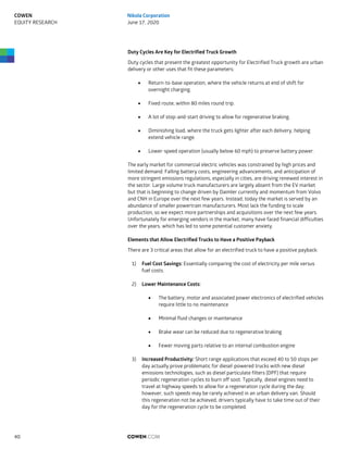 Duty Cycles Are Key for Electrified Truck Growth
Duty cycles that present the greatest opportunity for Electrified Truck growth are urban
delivery or other uses that fit these parameters:
 Return-to-base operation, where the vehicle returns at end of shift for
overnight charging.
 Fixed route, within 80 miles round trip.
 A lot of stop-and-start driving to allow for regenerative braking.
 Diminishing load, where the truck gets lighter after each delivery, helping
extend vehicle range.
 Lower-speed operation (usually below 60 mph) to preserve battery power.
The early market for commercial electric vehicles was constrained by high prices and
limited demand. Falling battery costs, engineering advancements, and anticipation of
more stringent emissions regulations, especially in cities, are driving renewed interest in
the sector. Large volume truck manufacturers are largely absent from the EV market
but that is beginning to change driven by Daimler currently and momentum from Volvo
and CNH in Europe over the next few years. Instead, today the market is served by an
abundance of smaller powertrain manufacturers. Most lack the funding to scale
production, so we expect more partnerships and acquisitions over the next few years.
Unfortunately for emerging vendors in the market, many have faced financial difficulties
over the years, which has led to some potential customer anxiety.
Elements that Allow Electrified Trucks to Have a Positive Payback
There are 3 critical areas that allow for an electrified truck to have a positive payback:
1) Fuel Cost Savings: Essentially comparing the cost of electricity per mile versus
fuel costs.
2) Lower Maintenance Costs:
 The battery, motor and associated power electronics of electrified vehicles
require little to no maintenance
 Minimal fluid changes or maintenance
 Brake wear can be reduced due to regenerative braking
 Fewer moving parts relative to an internal combustion engine
3) Increased Productivity: Short range applications that exceed 40 to 50 stops per
day actually prove problematic for diesel-powered trucks with new diesel
emissions technologies, such as diesel particulate filters (DPF) that require
periodic regeneration cycles to burn off soot. Typically, diesel engines need to
travel at highway speeds to allow for a regeneration cycle during the day;
however, such speeds may be rarely achieved in an urban delivery van. Should
this regeneration not be achieved, drivers typically have to take time out of their
day for the regeneration cycle to be completed.
COWEN.COM40
COWEN
EQUITY RESEARCH
Nikola Corporation
June 17, 2020
 