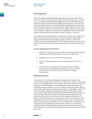 Fuel Cell Powertrains
A fuel cell is a device that produces electricity by way of an electrochemical reaction.
These units combine fuels with ambient oxygen, producing electricity, water, and heat.
This is a clean electrical generation technology that emits significantly lower levels of
greenhouse gases that have been linked to global warming causation. The lower levels
of greenhouse gas emittance stems from the comparatively high efficiencies achieved
by fuel cell systems, which have reached levels north of 80% when the fuel cell’s waste
heat is captured-- compared to ~33% for combustion engines. Different fuel cells, based
on their input fuels, have different characteristics, making each distinct fuel cell better
suited for different generation applications; transport, portable, or stationary.
The excitement over hydrogen relates to its potential as a pollution-free energy source,
which, if produced from renewable means, would not release any carbon dioxide
emissions and would slow the pace of global warming. In addition, the fact that
hydrogen is the most abundant element on earth (though rarely found in its pure form)
and can be produced from the electrolysis of water makes it an ideal fuel choice of the
future.
Key Points Regarding the Fuel Cell Industry:
 Hydrogen is a high energy content fuel that can be generated using renewable
energy sources for stationary power or transportation applications.
 Hydrogen can act as a form of renewable energy storage.
 Plans for a hydrogen-based society are materializing, but still far from a
reality.
 Cities, countries, and companies are moving forward with hydrogen
production, fuel cell technologies, and hydrogen car roll-outs. However,
uncertainty surrounding costs, logistics, and impact are slowing
implementation.
Natural Gas Powertrains
The conversion to natural gas by fleet operators represents an economical and
environmentally significant development in the trucking market; however, market share
remains in the low single digits for the technology. Third-party researcher ACT forecasts
that about 2% of Class 8 trucks sold in the United States in 2019 and this year are
natural gas powered. Large fleets, such as UPS, who just placed a multi-year 6,000-unit
order are driving that share. Share within buses in the U.S. is much higher; however, the
heavy-duty market is largely dominated by just a handful of fleets. Within Europe,
engine and truck maker IVECO, part of CNH Industrial, estimates that LNG will make up
6-8% of the heavy-duty market by 2024. The adoption of natural gas will not only
benefit fleet owners but also drive demand for tank and engine manufacturers. The
decline in the price of a barrel of oil, and by extension the price of diesel fuel, has had a
cooling effect on the pace of natural gas adoption by fleets. However, we believe that
payback periods remain compelling. In fact, by our estimates, fleets employing in-house
compression could see paybacks in almost two years. Furthermore, we have seen
anecdotal evidence showing that many customers will choose to convert a portion of
their trucking fleet to natural gas when payback periods are approximately two and half
years or less.
COWEN.COM42
COWEN
EQUITY RESEARCH
Nikola Corporation
June 17, 2020
 