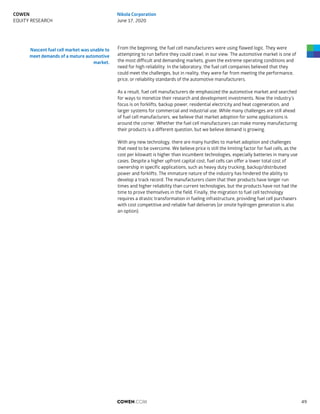 From the beginning, the fuel cell manufacturers were using flawed logic. They were
attempting to run before they could crawl, in our view. The automotive market is one of
the most difficult and demanding markets, given the extreme operating conditions and
need for high reliability. In the laboratory, the fuel cell companies believed that they
could meet the challenges, but in reality, they were far from meeting the performance,
price, or reliability standards of the automotive manufacturers.
As a result, fuel cell manufacturers de-emphasized the automotive market and searched
for ways to monetize their research and development investments. Now the industry’s
focus is on forklifts, backup power, residential electricity and heat cogeneration, and
larger systems for commercial and industrial use. While many challenges are still ahead
of fuel cell manufacturers, we believe that market adoption for some applications is
around the corner. Whether the fuel cell manufacturers can make money manufacturing
their products is a different question, but we believe demand is growing.
With any new technology, there are many hurdles to market adoption and challenges
that need to be overcome. We believe price is still the limiting factor for fuel cells, as the
cost per kilowatt is higher than incumbent technologies, especially batteries in many use
cases. Despite a higher upfront capital cost, fuel cells can offer a lower total cost of
ownership in specific applications, such as heavy duty trucking, backup/distributed
power and forklifts. The immature nature of the industry has hindered the ability to
develop a track record. The manufacturers claim that their products have longer run
times and higher reliability than current technologies, but the products have not had the
time to prove themselves in the field. Finally, the migration to fuel cell technology
requires a drastic transformation in fueling infrastructure, providing fuel cell purchasers
with cost competitive and reliable fuel deliveries (or onsite hydrogen generation is also
an option).
Nascent fuel cell market was unable to
meet demands of a mature automotive
market.
COWEN.COM 49
COWEN
EQUITY RESEARCH
Nikola Corporation
June 17, 2020
 