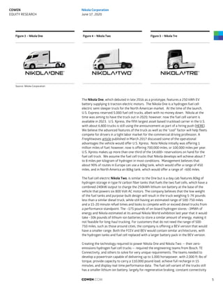 Figure 3 – Nikola One Figure 4 – Nikola Two Figure 5 – Nikola Tre
Source: Nikola Corporation
The Nikola One, which debuted in late 2016 as a prototype, features a 250 kWh EV
battery supplying 6 traction electric motors. The Nikola One is a hydrogen fuel cell
electric semi sleeper truck for the North American market. At the time of the launch,
U.S. Express reserved 5,000 fuel cell trucks, albeit with no money down. Nikola at the
time was aiming to have the truck out in 2020; however, now the fuel cell variant is
available in 2023. U.S. Xpress, the fifth largest asset based truckload carrier in the U.S.
with about 6,800 trucks is still using the announcement as part of a hiring push (HERE).
We believe the advanced features of the truck as well as the “cool” factor will help fleets
compete for drivers in a tight labor market for the commercial driving profession. A
Freightwaves article published in March 2017 discussed some of the operational
advantages the vehicle would offer U.S. Xpress. Note Nikola initially was offering 1
million miles of fuel; however, now is offering 700,000 miles, or 100,000 miles per year.
U.S. Xpress makes up more than one-third of the 14,600+ reservations on hand for the
fuel cell truck. We assume the fuel cell trucks that Nikola develops will achieve about 7
to 8 miles per kilogram of hydrogen in most conditions. Management believes that
about 90% of routes in Europe can use a 60kg tank, which would offer a range of 450
miles, and in North America an 80kg tank, which would offer a range of ~600 miles.
The fuel cell electric Nikola Two, is similar to the One but is a day cab features 80kg of
hydrogen storage in type IV carbon fiber tanks that fuels the two fuel cells, which have a
combined 240kW output to charge the 250kWh lithium-ion battery at the base of the
vehicle that powers six 800 Volt AC motors. The company believes that the low weight
of the fuel tanks and purpose-built design will result in the truck weighing 5-7K pounds
less than a similar diesel truck, while still having an estimated range of 500-750 miles
and a 15-20 minute refuel times and looks to compete with or exceed diesel trucks from
a performance standpoint. The ~175 pounds of on-board hydrogen stores ~3MWh of
energy and Nikola estimated at its annual Nikola World exhibition last year that it would
take ~30k pounds of lithium-ion batteries to store a similar amount of energy, making it
not feasible for long-haul trucking. For customers that do not need the range of 500-
750 miles, such as those around cities, the company is offering a BEV version that would
have a smaller range. Both the FCEV and BEV would contain similar architectures, with
the hydrogen tanks and fuel cell replaced with a larger battery pack in the BEV version.
Creating the technology required to power Nikola One and Nikola Two — their zero-
emissions hydrogen fuel cell trucks — required the engineering teams from Bosch, TE
Connectivity, and others to solve for very unique requirements. The teams needed to
develop a powertrain capable of delivering up to 1,000 horsepower, with 2,000 ft-lbs of
torque, provide capacity to carry a 110,000 pound load, achieve full recharge in 15
minutes, and display real-time performance data. The fuel cell variant of the trucks still
has a smaller lithium ion battery, largely for regenerative braking, constant connectivity
COWEN.COM 5
COWEN
EQUITY RESEARCH
Nikola Corporation
June 17, 2020
 
