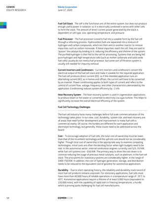 Fuel Cell Stack - The cell is the functional unit of the entire system, but does not produce
enough useful power in isolation, so it is electrically combined in series with other cells
to form the stack. The amount of direct current power generated by the stack is
dependent on cell type, size, operating temperature, and pressure.
Fuel Processor - The fuel processor converts fuel into a useable form by the fuel cell
through a reforming process. Hydrocarbon fuels are separated into a mixture of
hydrogen and carbon compounds, which are then sent to another reactor to remove
impurities, such as carbon monoxide. If these impurities reach the cell, they are said to
“poison” the catalyst by binding to it, reducing the efficiency and lifetime of the system.
The purified hydrogen is then fed to the cell for processing. Systems that are being fed
pure hydrogen and high temperature cells (such as molten carbonate and solid oxide
fuel cells) usually do not need a fuel processor, but some sort of filtration system is
usually still needed for impurity removal.
Current Inverters and Conditioners - Current inverters and conditioners convert the
electrical output of the fuel cell stack and make it useable for the required application.
The fuel cell produces direct current (DC), so if the intended application runs on
alternating current (AC), as in homes and offices, the current will have to be converted
by an inverter. Power conditioning applies to both types of current and refers to the
control of current flow, voltage, frequency, and other characteristics demanded by the
application. Conditioning reduces system efficiency by ~2-6%.
Heat Recovery System - The heat recovery system is used in cogeneration applications
to produce steam or hot water or converted to electricity via a gas turbine. This helps to
significantly increase the overall electrical efficiency of the system
Fuel Cell Technology Challenges
The fuel cell industry faces many challenges before full scale commercialization of the
technology takes place. In our view, cost, durability, system size, and heat recovery are
all areas that need further development and improvement to make fuel cells a
commercial reality. Of course, the hurdles are different for each application and
electrolyte technology, but generally, these issues need to be addressed across the
board.
Cost – To encourage adoption of fuel cells, the total cost of ownership must be lower
than that of the incumbent technology and the upfront cost should not be considerably
higher. Though total cost of ownership is the appropriate way to examine competing
technologies, initial costs are often the deciding factor when tight budgets need to be
met. In the automotive sector, internal combustion engines currently cost $25-35/kW,
while fuel cell systems cost ~$50/kW. The primary way to drive the cost down is to
continue reducing the usage of precious metal catalysts, such as platinum, in the fuel cell
stack. The price points for stationary systems are considerably higher, in the range of
$400-750/kW. In addition, the cost of hydrogen generation, storage, and distribution
needs to be reduced to the equivalent cost of gasoline for automotive applications.
Durability – Due to short operating history, the reliability and durability track record of
most fuel cell products remains unproven. For stationary applications, fuel cells must
have more than 40,000 hours of reliable operations in a temperature range of -35°C to
40°C. Automotive applications require a lifetime of at least 5,000 hours (equivalent to
150,000 miles), with the capability of rapid start in freezing temperatures, a hurdle
which is proving quite challenging for fuel cell manufacturers.
COWEN.COM58
COWEN
EQUITY RESEARCH
Nikola Corporation
June 17, 2020
 