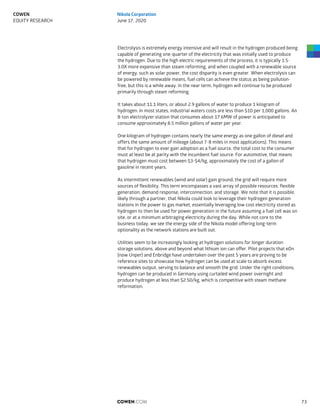 Electrolysis is extremely energy intensive and will result in the hydrogen produced being
capable of generating one-quarter of the electricity that was initially used to produce
the hydrogen. Due to the high electric requirements of the process, it is typically 1.5-
3.0X more expensive than steam reforming, and when coupled with a renewable source
of energy, such as solar power, the cost disparity is even greater. When electrolysis can
be powered by renewable means, fuel cells can achieve the status as being pollution-
free, but this is a while away. In the near term, hydrogen will continue to be produced
primarily through steam reforming.
It takes about 11.1 liters, or about 2.9 gallons of water to produce 1 kilogram of
hydrogen. In most states, industrial waters costs are less than $10 per 1,000 gallons. An
8-ton electrolyzer station that consumes about 17.6MW of power is anticipated to
consume approximately 8.5 million gallons of water per year.
One kilogram of hydrogen contains nearly the same energy as one gallon of diesel and
offers the same amount of mileage (about 7-8 miles in most applications). This means
that for hydrogen to ever gain adoption as a fuel source, the total cost to the consumer
must at least be at parity with the incumbent fuel source. For automotive, that means
that hydrogen must cost between $3-$4/kg, approximately the cost of a gallon of
gasoline in recent years.
As intermittent renewables (wind and solar) gain ground, the grid will require more
sources of flexibility. This term encompasses a vast array of possible resources: flexible
generation, demand response, interconnection, and storage. We note that it is possible,
likely through a partner, that Nikola could look to leverage their hydrogen generation
stations in the power to gas market, essentially leveraging low cost electricity stored as
hydrogen to then be used for power generation in the future assuming a fuel cell was on
site, or at a minimum arbitraging electricity during the day. While not core to the
business today, we see the energy side of the Nikola model offering long-term
optionality as the network stations are built out.
Utilities seem to be increasingly looking at hydrogen solutions for longer duration
storage solutions, above and beyond what lithium ion can offer. Pilot projects that eOn
(now Unper) and Enbridge have undertaken over the past 5 years are proving to be
reference sites to showcase how hydrogen can be used at scale to absorb excess
renewables output, serving to balance and smooth the grid. Under the right conditions,
hydrogen can be produced in Germany using curtailed wind power overnight and
produce hydrogen at less than $2.50/kg, which is competitive with steam methane
reformation.
COWEN.COM 73
COWEN
EQUITY RESEARCH
Nikola Corporation
June 17, 2020
 