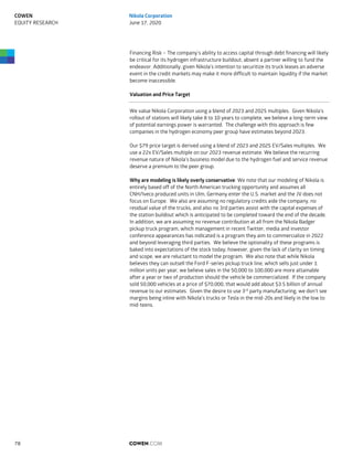 Financing Risk – The company’s ability to access capital through debt financing will likely
be critical for its hydrogen infrastructure buildout, absent a partner willing to fund the
endeavor. Additionally, given Nikola’s intention to securitize its truck leases an adverse
event in the credit markets may make it more difficult to maintain liquidity if the market
become inaccessible.
Valuation and Price Target
We value Nikola Corporation using a blend of 2023 and 2025 multiples. Given Nikola’s
rollout of stations will likely take 8 to 10 years to complete, we believe a long-term view
of potential earnings power is warranted. The challenge with this approach is few
companies in the hydrogen economy peer group have estimates beyond 2023.
Our $79 price target is derived using a blend of 2023 and 2025 EV/Sales multiples. We
use a 22x EV/Sales multiple on our 2023 revenue estimate. We believe the recurring
revenue nature of Nikola’s business model due to the hydrogen fuel and service revenue
deserve a premium to the peer group.
Why are modeling is likely overly conservative: We note that our modeling of Nikola is
entirely based off of the North American trucking opportunity and assumes all
CNH/Iveco produced units in Ulm, Germany enter the U.S. market and the JV does not
focus on Europe. We also are assuming no regulatory credits aide the company, no
residual value of the trucks, and also no 3rd parties assist with the capital expenses of
the station buildout which is anticipated to be completed toward the end of the decade.
In addition, we are assuming no revenue contribution at all from the Nikola Badger
pickup truck program, which management in recent Twitter, media and investor
conference appearances has indicated is a program they aim to commercialize in 2022
and beyond leveraging third parties. We believe the optionality of these programs is
baked into expectations of the stock today; however, given the lack of clarity on timing
and scope, we are reluctant to model the program. We also note that while Nikola
believes they can outsell the Ford F-series pickup truck line, which sells just under 1
million units per year, we believe sales in the 50,000 to 100,000 are more attainable
after a year or two of production should the vehicle be commercialized. If the company
sold 50,000 vehicles at a price of $70,000, that would add about $3.5 billion of annual
revenue to our estimates. Given the desire to use 3rd
party manufacturing, we don’t see
margins being inline with Nikola’s trucks or Tesla in the mid-20s and likely in the low to
mid-teens.
COWEN.COM78
COWEN
EQUITY RESEARCH
Nikola Corporation
June 17, 2020
 