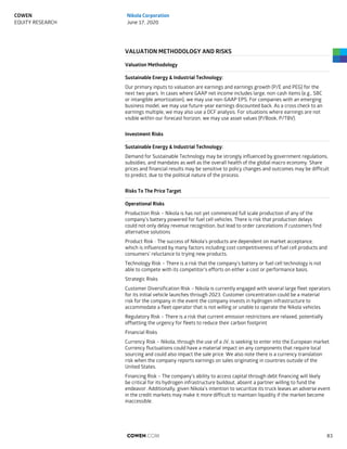 VALUATION METHODOLOGY AND RISKS
Valuation Methodology
Sustainable Energy & Industrial Technology:
Our primary inputs to valuation are earnings and earnings growth (P/E and PEG) for the
next two years. In cases where GAAP net income includes large, non-cash items (e.g., SBC
or intangible amortization), we may use non-GAAP EPS. For companies with an emerging
business model, we may use future-year earnings discounted back. As a cross check to an
earnings multiple, we may also use a DCF analysis. For situations where earnings are not
visible within our forecast horizon, we may use asset values (P/Book, P/TBV).
Investment Risks
Sustainable Energy & Industrial Technology:
Demand for Sustainable Technology may be strongly influenced by government regulations,
subsidies, and mandates as well as the overall health of the global macro economy. Share
prices and financial results may be sensitive to policy changes and outcomes may be difficult
to predict, due to the political nature of the process.
Risks To The Price Target
Operational Risks
Production Risk – Nikola is has not yet commenced full scale production of any of the
company’s battery powered for fuel cell vehicles. There is risk that production delays
could not only delay revenue recognition, but lead to order cancelations if customers find
alternative solutions
Product Risk - The success of Nikola’s products are dependent on market acceptance,
which is influenced by many factors including cost competitiveness of fuel cell products and
consumers’ reluctance to trying new products.
Technology Risk – There is a risk that the company’s battery or fuel cell technology is not
able to compete with its competitor’s efforts on either a cost or performance basis.
Strategic Risks
Customer Diversification Risk – Nikola is currently engaged with several large fleet operators
for its initial vehicle launches through 2023. Customer concentration could be a material
risk for the company in the event the company invests in hydrogen infrastructure to
accommodate a fleet operator that is not willing or unable to operate the Nikola vehicles.
Regulatory Risk – There is a risk that current emission restrictions are relaxed, potentially
offsetting the urgency for fleets to reduce their carbon footprint
Financial Risks
Currency Risk – Nikola, through the use of a JV, is seeking to enter into the European market.
Currency fluctuations could have a material impact on any components that require local
sourcing and could also impact the sale price. We also note there is a currency translation
risk when the company reports earnings on sales originating in countries outside of the
United States.
Financing Risk – The company’s ability to access capital through debt financing will likely
be critical for its hydrogen infrastructure buildout, absent a partner willing to fund the
endeavor. Additionally, given Nikola’s intention to securitize its truck leases an adverse event
in the credit markets may make it more difficult to maintain liquidity if the market become
inaccessible.
COWEN.COM 83
COWEN
EQUITY RESEARCH
Nikola Corporation
June 17, 2020
 