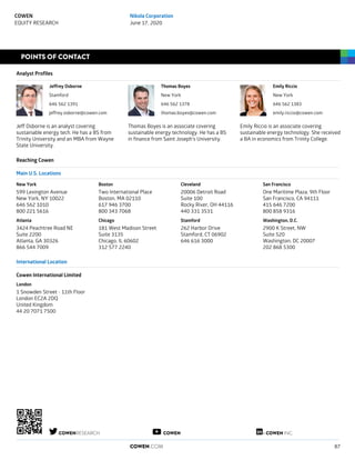 POINTS OF CONTACT
Analyst Profiles
Jeffrey Osborne
Stamford
646 562 1391
jeffrey.osborne@cowen.com
Jeff Osborne is an analyst covering
sustainable energy tech. He has a BS from
Trinity University and an MBA from Wayne
State University.
Thomas Boyes
New York
646 562 1378
thomas.boyes@cowen.com
Thomas Boyes is an associate covering
sustainable energy technology. He has a BS
in finance from Saint Joseph's University.
Emily Riccio
New York
646 562 1383
emily.riccio@cowen.com
Emily Riccio is an associate covering
sustainable energy technology. She received
a BA in economics from Trinity College.
Reaching Cowen
Main U.S. Locations
New York
599 Lexington Avenue
New York, NY 10022
646 562 1010
800 221 5616
Atlanta
3424 Peachtree Road NE
Suite 2200
Atlanta, GA 30326
866 544 7009
Boston
Two International Place
Boston, MA 02110
617 946 3700
800 343 7068
Chicago
181 West Madison Street
Suite 3135
Chicago, IL 60602
312 577 2240
Cleveland
20006 Detroit Road
Suite 100
Rocky River, OH 44116
440 331 3531
Stamford
262 Harbor Drive
Stamford, CT 06902
646 616 3000
San Francisco
One Maritime Plaza, 9th Floor
San Francisco, CA 94111
415 646 7200
800 858 9316
Washington, D.C.
2900 K Street, NW
Suite 520
Washington, DC 20007
202 868 5300
International Location
Cowen International Limited
London
1 Snowden Street - 11th Floor
London EC2A 2DQ
United Kingdom
44 20 7071 7500
COWENRESEARCH COWEN COWEN INC.
COWEN.COM 87
COWEN
EQUITY RESEARCH
Nikola Corporation
June 17, 2020
 