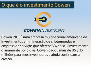 O que é o investimento Cowen
Cowen INC., É uma empresa multinacional americana de
investimentos em mineração de criptomoedas e
empresa de serviços que oferece 3% do seu investimento
diariamente por 5 dias. Cowen pagou mais de US $ 35
milhões para seus investidores e ainda continuam a
crescer.
 