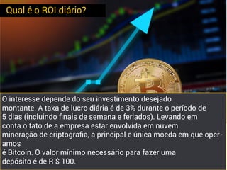 Qual é o ROI diário?
O interesse depende do seu investimento desejado
montante. A taxa de lucro diária é de 3% durante o período de
5 dias (incluindo ﬁnais de semana e feriados). Levando em
conta o fato de a empresa estar envolvida em nuvem
mineração de criptograﬁa, a principal e única moeda em que oper-
amos
é Bitcoin. O valor mínimo necessário para fazer uma
depósito é de R $ 100.
 