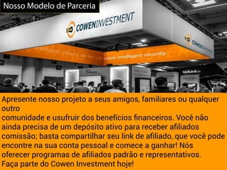 Apresente nosso projeto a seus amigos, familiares ou qualquer
outro
comunidade e usufruir dos benefícios ﬁnanceiros. Você não
ainda precisa de um depósito ativo para receber aﬁliados
comissão; basta compartilhar seu link de aﬁliado, que você pode
encontre na sua conta pessoal e comece a ganhar! Nós
oferecer programas de aﬁliados padrão e representativos.
Faça parte do Cowen Investment hoje!
Nosso Modelo de Parceria
 