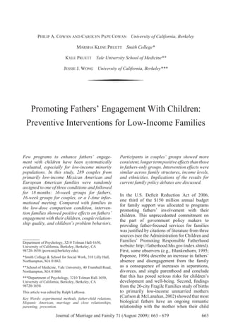 PHILIP A. COWAN AND CAROLYN PAPE COWAN University of California, Berkeley

                                   MARSHA KLINE PRUETT Smith College*

                           KYLE PRUETT Yale University School of Medicine**

                          JESSIE J. WONG University of California, Berkeley***




     Promoting Fathers’ Engagement With Children:
  Preventive Interventions for Low-Income Families


Few programs to enhance fathers’ engage-                   Participants in couples’ groups showed more
ment with children have been systematically                consistent, longer term positive effects than those
evaluated, especially for low-income minority              in fathers-only groups. Intervention effects were
populations. In this study, 289 couples from               similar across family structures, income levels,
primarily low-income Mexican American and                  and ethnicities. Implications of the results for
European American families were randomly                   current family policy debates are discussed.
assigned to one of three conditions and followed
for 18 months: 16-week groups for fathers,
                                                           In the U.S. Deﬁcit Reduction Act of 2006,
16-week groups for couples, or a 1-time infor-
                                                           one third of the $150 million annual budget
mational meeting. Compared with families in
                                                           for family support was allocated to programs
the low-dose comparison condition, interven-               promoting fathers’ involvement with their
tion families showed positive effects on fathers’          children. This unprecedented commitment on
engagement with their children, couple relation-           the part of government policy makers to
ship quality, and children’s problem behaviors.            providing father-focused services for families
                                                           was justiﬁed by citations of literature from three
                                                           sources (see the Administration for Children and
Department of Psychology, 3210 Tolman Hall-1650,           Families’ Promoting Responsible Fatherhood
University of California, Berkeley, Berkeley, CA           website: http://fatherhood.hhs.gov/index.shtml).
94720-1650 (pcowan@berkeley.edu).                          First, some observers (e.g., Blankenhorn, 1995;
*Smith College & School for Social Work, 310 Lilly Hall,   Popenoe, 1996) describe an increase in fathers’
Northampton, MA 01063.                                     absence and disengagement from the family
**School of Medicine, Yale University, 40 Trumbull Road,   as a consequence of increases in separations,
Northampton, MA 01060.                                     divorces, and single parenthood and conclude
***Department of Psychology, 3210 Tolman Hall-1650,        that this has posed serious risks for children’s
University of California, Berkeley, Berkeley, CA           development and well-being. Second, ﬁndings
94720-1650.                                                from the 20-city Fragile Families study of births
This article was edited by Ralph LaRossa.                  to primarily low-income unmarried mothers
Key Words: experimental methods, father-child relations,
                                                           (Carlson & McLanahan, 2002) showed that most
Hispanic American, marriage and close relationships,       biological fathers have an ongoing romantic
parenting, prevention.                                     relationship with the mother when their child
                     Journal of Marriage and Family 71 (August 2009): 663 – 679                          663
 