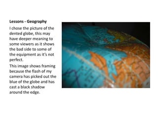 Lessons - GeographyI chose the picture of the dented globe, this may have deeper meaning to some viewers as it shows the bad side to some of the equipment as it’s not perfect.This image shows framing because the flash of my camera has picked out the blue of the globe and has cast a black shadow around the edge.