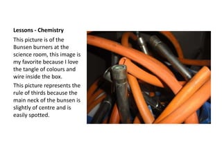 Lessons - ChemistryThis picture is of the Bunsen burners at the science room, this image is my favorite because I love the tangle of colours and wire inside the box.This picture represents the rule of thirds because the main neck of the bunsen is slightly of centre and is easily spotted.