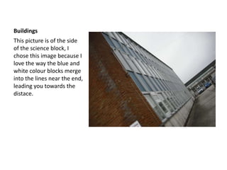 BuildingsThis picture is of the side of the science block, I chose this image because I love the way the blue and white colour blocks merge into the lines near the end, leading you towards the distace.