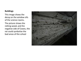 BuildingsThis image shows the decay on the window sills of the science rooms. The picture shows the rotting wood, and the negative side of Cowes, the rot could symbolize the bad areas of the school