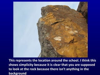 This represents the location around the school. I think this shows simplicity because it is clear that you are supposed to look at the rock because there isn't anything in the background 