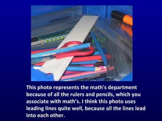 This photo represents the math's department  because of all the rulers and pencils, which you associate with math’s. I think this photo uses leading lines quite well, because all the lines lead into each other.  