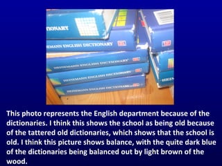 This photo represents the English department because of the dictionaries. I think this shows the school as being old because of the tattered old dictionaries, which shows that the school is old. I think this picture shows balance, with the quite dark blue of the dictionaries being balanced out by light brown of the wood. This photo represents the English department because of the dictionaries. I think this shows the school as being old because of the tattered old dictionaries, which shows that the school is old. I think this picture shows balance, with the quite dark blue of the dictionaries being balanced out by light brown of the wood. This photo represents the English department because of the dictionaries. I think this shows the school as being old because of the tattered old dictionaries, which shows that the school is old. I think this picture shows balance, with the quite dark blue of the dictionaries being balanced out by light brown of the wood. This photo represents the English department because of the dictionaries. I think this shows the school as being old because of the tattered old dictionaries, which shows that the school is old. I think this picture shows balance, with the quite dark blue of the dictionaries being balanced out by light brown of the wood. This photo represents the English department because of the dictionaries. I think this shows the school as being old because of the tattered old dictionaries, which shows that the school is old. I think this picture shows balance, with the quite dark blue of the dictionaries being balanced out by light brown of the wood. 
