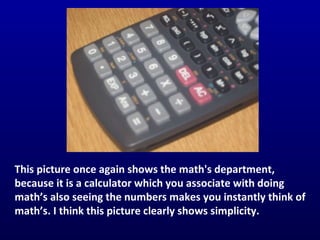 This picture once again shows the math's department, because it is a calculator which you associate with doing math’s also seeing the numbers makes you instantly think of math’s. I think this picture clearly shows simplicity.  