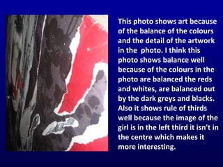 This photo shows art because of the balance of the colours and the detail of the artwork in the  photo. I think this photo shows balance well because of the colours in the photo are balanced the reds and whites, are balanced out by the dark greys and blacks. Also it shows rule of thirds well because the image of the girl is in the left third it isn't in the centre which makes it more interesting. 