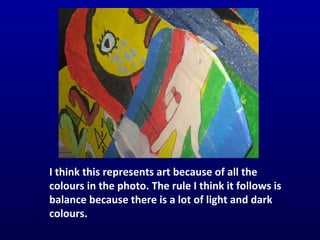 I think this represents art because of all the colours in the photo. The rule I think it follows is balance because there is a lot of light and dark colours. 