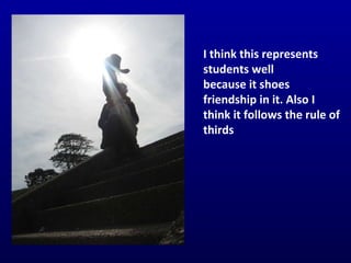 I think this represents students well  because it shoes friendship in it. Also I think it follows the rule of thirds 