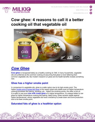 Cow ghee: 4 reasons to call it a better
cooking oil that vegetable oil
Cow Ghee
Cow ghee is recognized lately as
oils are preferred as the common
common vegetable oils. But moder
new.
Ghee has a higher smoke
In comparison to vegetable oils,
higher smoke point of grass-fed
cooking processes like baking, sautéing,
It is safer to use pure cow milk
ghee for higher temperature cooking
higher temperatures, where vegetable
due to its lower smoke point.
Saturated fats of ghee
Cow ghee: 4 reasons to call it a better
cooking oil that vegetable oil
as a healthy cooking oil. Still, in many households,
common cooking oil assuming that ghee is more fattening
modern research on ghee and its health benefits reveals
smoke point
ghee is a safer option due to its high smoke point.
ghee is the reason ghee acts stable even at higher
sautéing, etc. Higher the smoking points, the safer
made ghee at a higher temperature. It is always
cooking like baking, deep frying. Ghee remains stable
vegetable oils have a tendency to break down and
ghee is a healthier option
Cow ghee: 4 reasons to call it a better
households, vegetable
fattening than
reveals something
point. The
higher temperature
safer is the oil.
always better to use
stable against
fume production
 