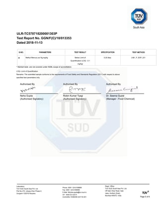 ULR-TC578718200001303P
Test Report No. GGN/F(C)/18/013353
Dated 2018-11-13
S.NO. TEST METHODTEST RESULTPARAMETERS SPECIFICATION
Methyl Mercury as Hg,mg/kg LAB _P_SOP_221Below Limit of
Quantification (LOQ - 0.1
mg/kg)
0.25 Max.38
* Marked tests are not covered under NABL scope of accreditation.
LOQ- Limit of Quantification
Remarks: The submitted sample conforms to the requirements of Food Safety and Standards Regulation (2011) with respect to above
specified test parameters only.
Neha Gupta
(Authorised Signatory)
Authorised By
Robin Kumar Tyagi
(Authorised Signatory)
Authorised By
Dr. Seema Gujral
(Manager - Food Chemical)
Authorised By
Regd. Office:
TUV SUD South Asia Pvt. Ltd.
Off Saki Vihar Road, Saki
naka, Andheri (East),
Mumbai-400072. India
Phone :0091 124 6199699
Fax :0091 124 6199599
E-Mail :Monika.gupta@tuv-sud.in
Url : www.tuv-sud.in
ControlNo:15390250.021118.001
Laboratory:
TUV SUD South Asia Pvt. Ltd.
Plot No.373, Udyog Vihar Phase-II,
Gurgaon-122016,Haryana.
Page 5 of 6
 