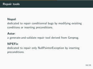 Repair tools
Nopol:
dedicated to repair conditionnal bugs by modifying exisiting
conditions or inserting preconditions.
As...