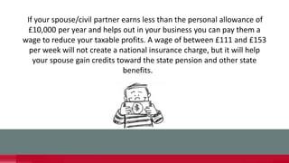 If your spouse/civil partner earns less than the personal allowance of
£10,000 per year and helps out in your business you can pay them a
wage to reduce your taxable profits. A wage of between £111 and £153
per week will not create a national insurance charge, but it will help
your spouse gain credits toward the state pension and other state
benefits.
 