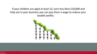 If your children are aged at least 13, earn less than £10,000 and
help out in your business you can pay them a wage to reduce your
taxable profits.
 