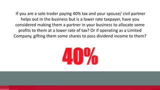 If you are a sole trader paying 40% tax and your spouse/ civil partner
helps out in the business but is a lower rate taxpayer, have you
considered making them a partner in your business to allocate some
profits to them at a lower rate of tax? Or if operating as a Limited
Company, gifting them some shares to pass dividend income to them?
 