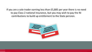 If you are a sole trader earning less than £5,885 per year there is no need
to pay Class 2 national insurance, but you may wish to pay the NI
contributions to build up entitlement to the State pension.
 