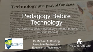 1
Pedagogy Before
Technology
(AKA how to weave technology into the fabric of
our classrooms)
Dr Michael A. Cowling
Associate Professor in
Educational Technology
 