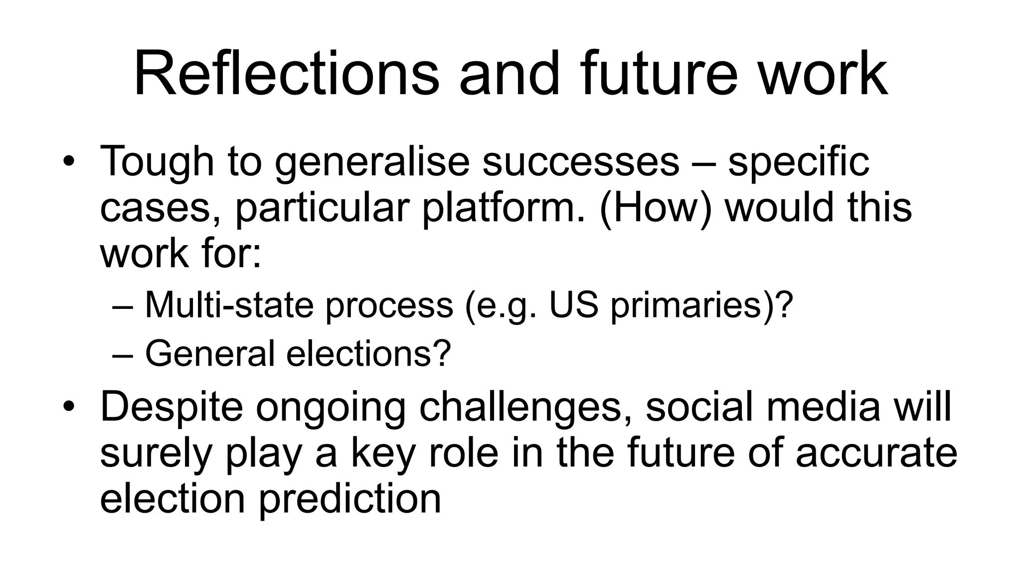 Reflections and future work
• Tough to generalise successes – specific
cases, particular platform. (How) would this
work for:
– Multi-state process (e.g. US primaries)?
– General elections?
• Despite ongoing challenges, social media will
surely play a key role in the future of accurate
election prediction
 
