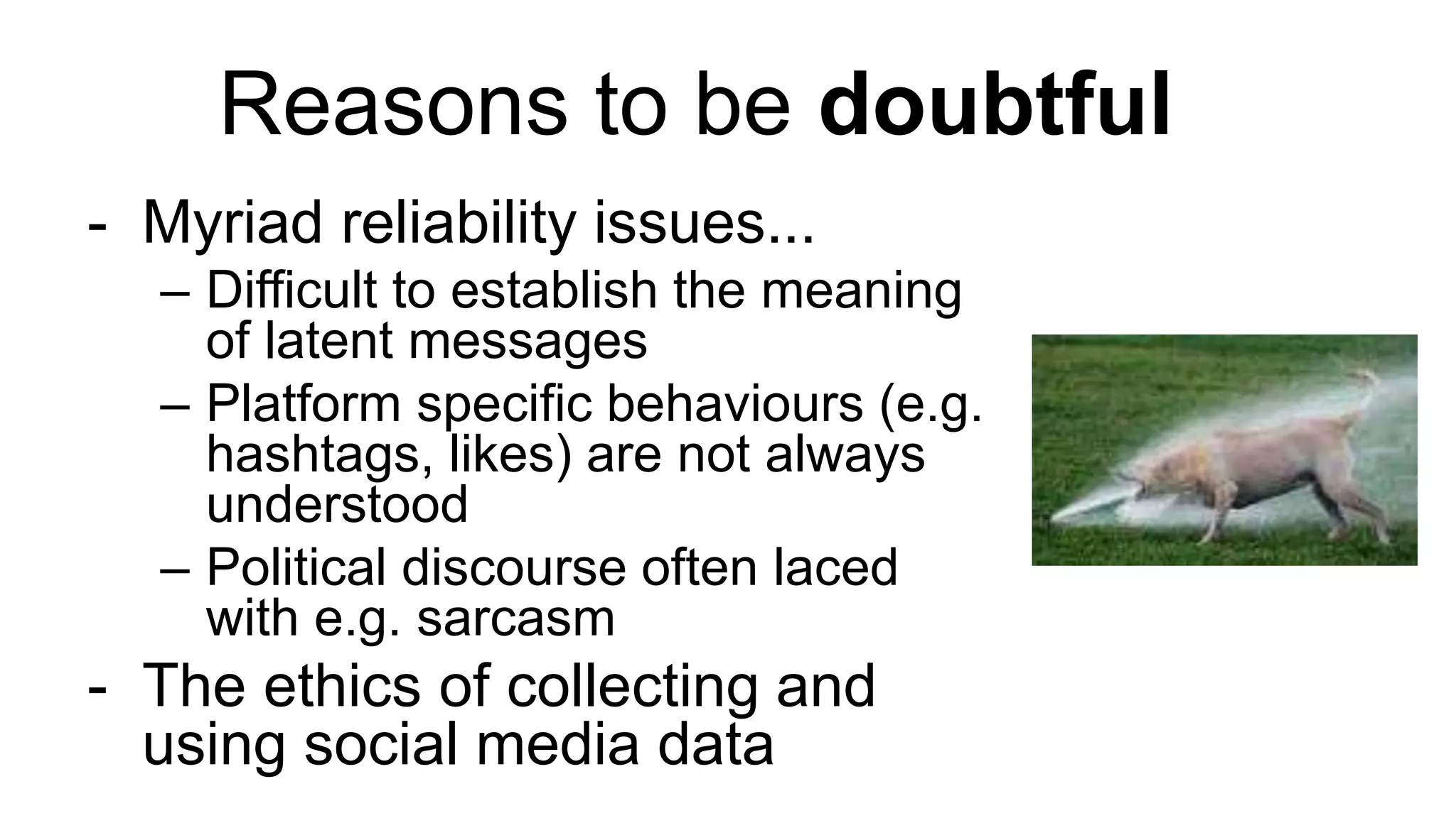 Reasons to be doubtful
- Myriad reliability issues...
– Difficult to establish the meaning
of latent messages
– Platform specific behaviours (e.g.
hashtags, likes) are not always
understood
– Political discourse often laced
with e.g. sarcasm
- The ethics of collecting and
using social media data
 