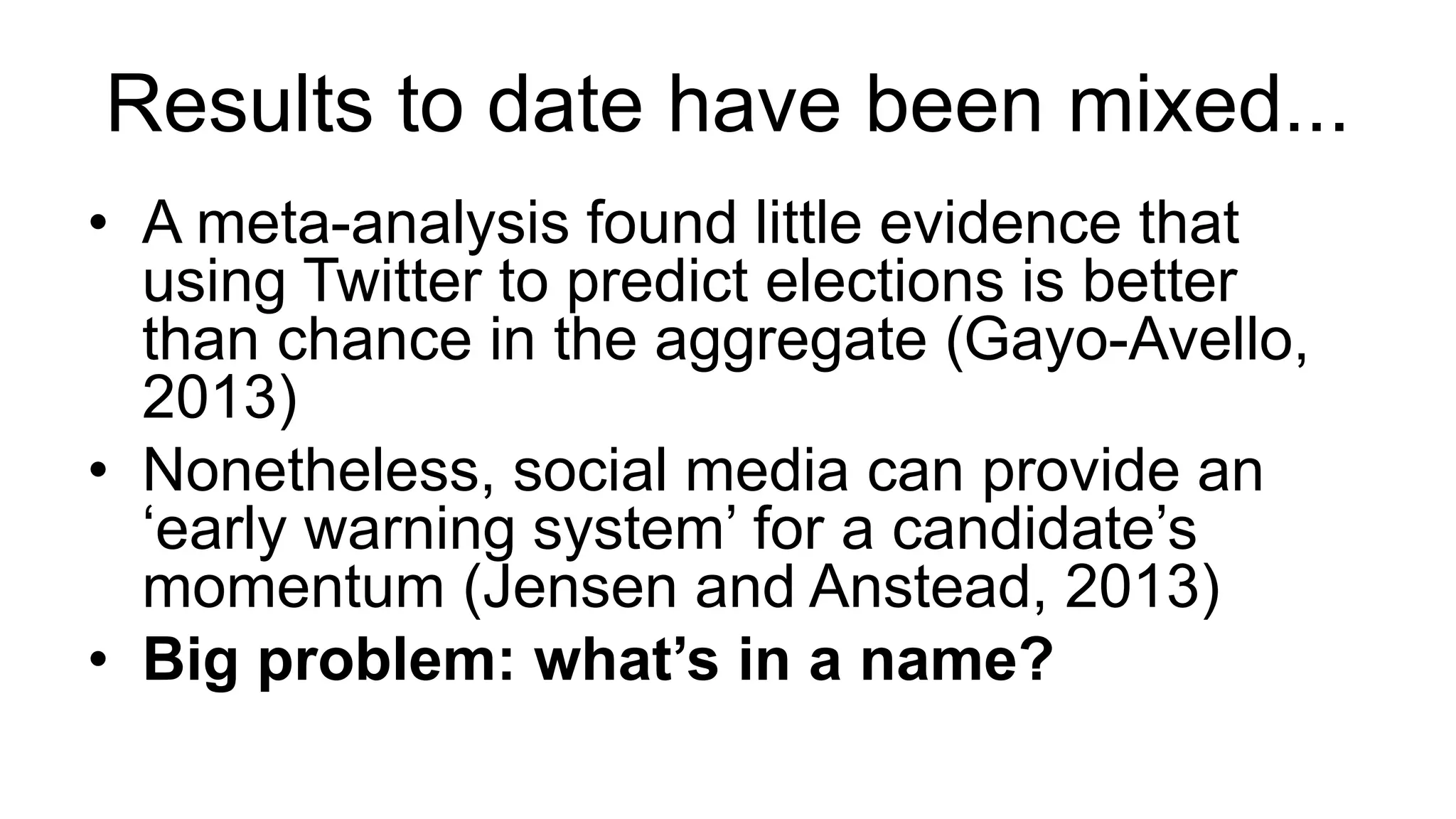 Results to date have been mixed...
• A meta-analysis found little evidence that
using Twitter to predict elections is better
than chance in the aggregate (Gayo-Avello,
2013)
• Nonetheless, social media can provide an
‘early warning system’ for a candidate’s
momentum (Jensen and Anstead, 2013)
• Big problem: what’s in a name?
 