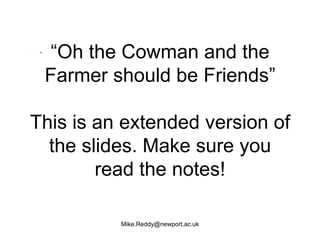 “Oh the Cowman and the
 Farmer should be Friends”

This is an extended version of
  the slides. Make sure you
        read the notes!

          Mike.Reddy@newport.ac.uk
 