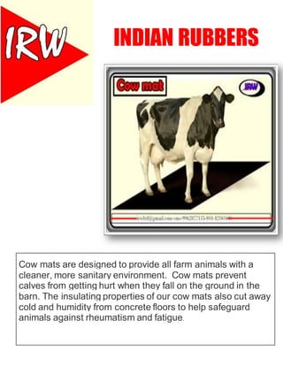 INDIAN RUBBERS
Cow mats are designed to provide all farm animals with a
cleaner, more sanitary environment. Cow mats prevent
calves from getting hurt when they fall on the ground in the
barn. The insulating properties of our cow mats also cut away
cold and humidity from concrete floors to help safeguard
animals against rheumatism and fatigue.
 