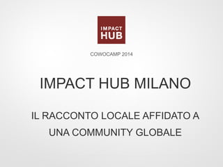 IMPACT HUB MILANO
IL RACCONTO LOCALE AFFIDATO A
UNA COMMUNITY GLOBALE
COWOCAMP 2014
 