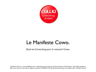 Le Manifeste Cowo.
Quel est Coworking pour le network Cowo.
By Massimo Carraro - CoworkingProject.com - Presentation issued under the Creative Commons 3.0 Attribution - Share Alike regulations
Please note that the Cowo Logo is registered trademark © 2008-2013 Monkey Business/advertising in the jungle srl Italy - All rights reserved
 