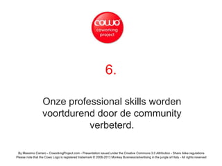 6.
Onze professional skills worden
voortdurend door de community
verbeterd.
By Massimo Carraro - CoworkingProject.com - Presentation issued under the Creative Commons 3.0 Attribution - Share Alike regulations
Please note that the Cowo Logo is registered trademark © 2008-2013 Monkey Business/advertising in the jungle srl Italy - All rights reserved
 