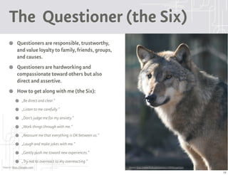 The Questioner (the Six)
           Questioners are responsible, trustworthy,
           and value loyalty to family, friends, groups,
           and causes.
           Questioners are hardworking and
           compassionate toward others but also
           direct and assertive.
           How to get along with me (the Six):
               „Be direct and clear.“
               „Listen to me carefully.“
               „Don't judge me for my anxiety.“
               „Work things through with me.“
               „Reassure me that everything is OK between us.“
               „Laugh and make jokes with me.“
               „Gently push me toward new experiences.“
               „Try not to overreact to my overreacting.“
Source: http://9types.com                                        Source: http://www.flickr.com/photos/77888804@N00/

                                                                                                                      11
 