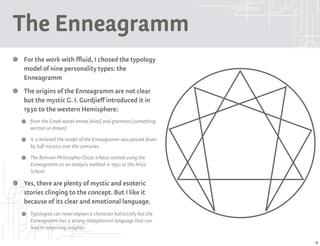 The Enneagramm
For the work with ffluid, I chosed the typology
model of nine personality types: the
Enneagramm
The origins of the Enneagramm are not clear
but the mystic G. I. Gurdjieff introduced it in
1930 to the western Hemisphere:
  from the Greek words ennea [nine] and grammos [something
  written or drawn]
  It is believed the model of the Enneagramm was passed down
  by Sufi mystics over the centuries.
  The Bolivian Philosopher Oscar Ichazo started using the
  Enneagramm as an analysis method in 1950 at the Arica
  School.

Yes, there are plenty of mystic and esoteric
stories clinging to the concept. But I like it
because of its clear and emotional language.
  Typologies can never explain a character holistically but the
  Enneagramm has a strong metaphorical language that can
  lead to surprising insights.

                                                                  4
 