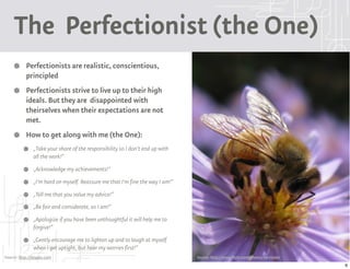 The Perfectionist (the One)
           Perfectionists are realistic, conscientious,
           principled
           Perfectionists strive to live up to their high
           ideals. But they are disappointed with
           theirselves when their expectations are not
           met.
           How to get along with me (the One):
               „Take your share of the responsibility so I don't end up with
               all the work!“
               „Acknowledge my achievements!“
               „I'm hard on myself. Reassure me that I'm fine the way I am!“
               „Tell me that you value my advice!“
               „Be fair and considerate, as I am!“
               „Apologize if you have been unthoughtful it will help me to
               forgive!“
               „Gently encourage me to lighten up and to laugh at myself
               when I get uptight, but hear my worries first!“
Source: http://9types.com                                                      Source: http://www.flickr.com/photos/versicolor
                                                                                                                                 6
 