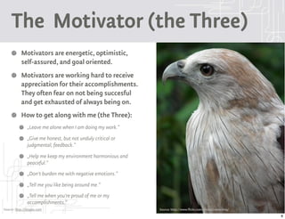 The Motivator (the Three)
           Motivators are energetic, optimistic,
           self-assured, and goal oriented.
           Motivators are working hard to receive
           appreciation for their accomplishments.
           They often fear on not being succesful
           and get exhausted of always being on.
           How to get along with me (the Three):
               „Leave me alone when I am doing my work.“
               „Give me honest, but not unduly critical or
               judgmental, feedback.“
               „Help me keep my environment harmonious and
               peaceful.“
               „Don't burden me with negative emotions.“
               „Tell me you like being around me.“
               „Tell me when you're proud of me or my
               accomplishments.“
Source: http://9types.com                                    Source: http://www.flickr.com/photos/rameshng/
                                                                                                              8
 