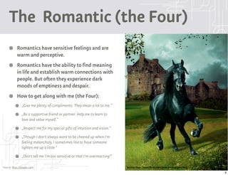 The Romantic (the Four)
           Romantics have sensitive feelings and are
           warm and perceptive.
           Romantics have the ability to find meaning
           in life and establish warm connections with
           people. But often they experience dark
           moods of emptiness and despair.
           How to get along with me (the Four):
               „Give me plenty of compliments. They mean a lot to me.“
               „Be a supportive friend or partner. Help me to learn to
               love and value myself.“
               „Respect me for my special gifts of intuition and vision.“
               „Though I don't always want to be cheered up when I'm
               feeling melancholy, I sometimes like to have someone
               lighten me up a little.“
               „Don't tell me I'm too sensitive or that I'm overreacting!“

Source: http://9types.com                                                    Source: http://www.flickr.com/photos/25297401@N08/
                                                                                                                                  9
 