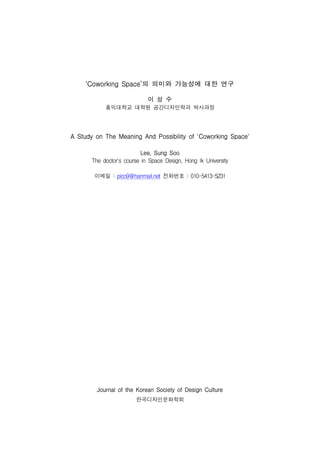 ‘Coworking        Space’의 의미와                  가능성에 대한 연구




                 홍익대학교 대학원 공간디자인학과 박사과정
                                      이    성   수




A   Study   on   The   Meaning       And    Possibility    of   'Coworking   Space'




        The doctor's course in Space Design, Hong Ik University
                                   Lee,    Sung   Soo




         이메일 : pico9@hanmail.net 전화번호 : 010-5413-5231




            Journal    of   the   Korean   Society   of   Design Culture


                                  한국디자인문화학회
 