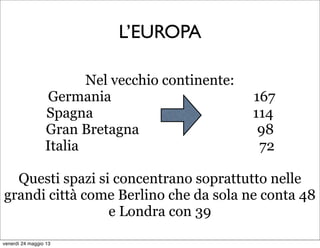 L’EUROPA
Nel vecchio continente:
Germania 167
Spagna 114
Gran Bretagna 98
Italia 72
Questi spazi si concentrano soprattutto nelle
grandi città come Berlino che da sola ne conta 48
e Londra con 39
venerdì 24 maggio 13
 