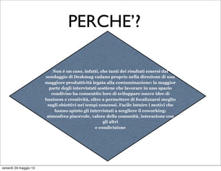 Non è un caso, infatti, che tanti dei risultati emersi dal
sondaggio di Deskmag vadano proprio nella direzione di una
maggiore produttività legata alla contaminazione: la maggior
parte degli intervistati sostiene che lavorare in uno spazio
condiviso ha consentito loro di sviluppare nuove idee di
business e creatività, oltre a permettere di focalizzarsi meglio
sugli obiettivi nei tempi concessi. Facile intuire i motivi che
hanno spinto gli intervistati a scegliere il coworking:
atmosfera piacevole, valore della comunità, interazione con
gli altri
e condivisione
PERCHE’?
venerdì 24 maggio 13
 